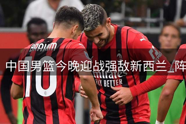 中国男篮今晚迎战强敌新西兰 阵容调整考验主帅郭士强