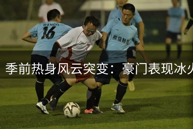 季前热身风云突变：豪门表现冰火两重天 巴黎意外惨败引关注