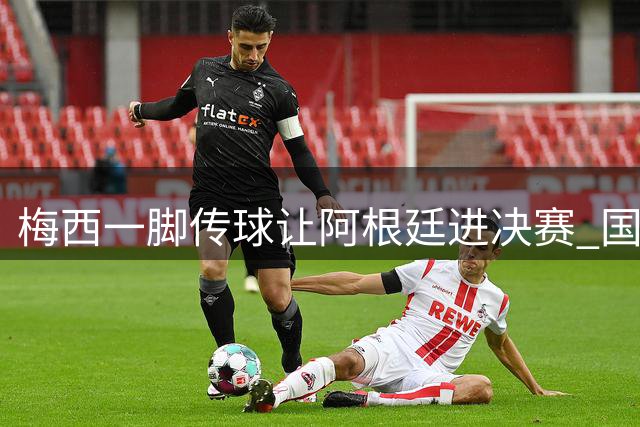 梅西一脚传球让阿根廷进决赛 国际足联主席却大赞特朗普