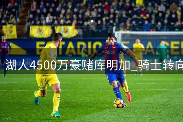 湖人4500万豪赌库明加 骑士转向掘金新星沃森引发交易连锁反应