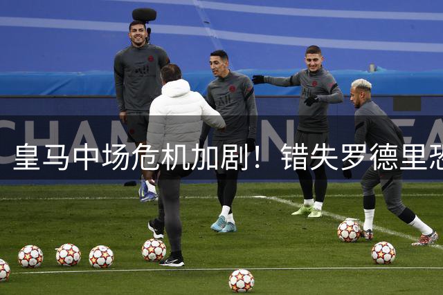 皇马中场危机加剧！错失罗德里恐引发伯纳乌信任危机