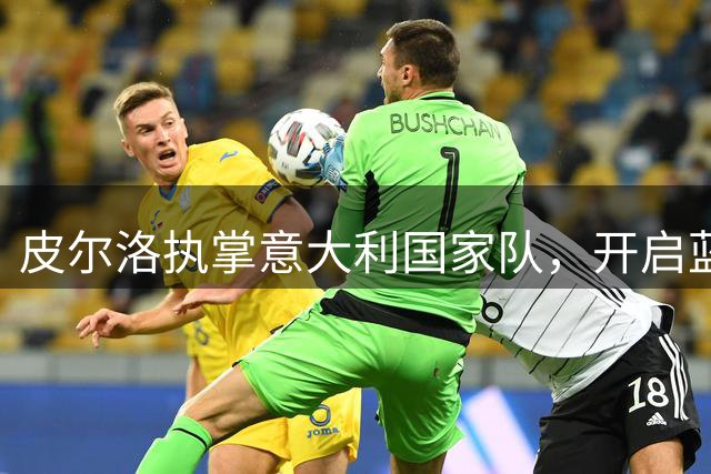 皮尔洛执掌意大利国家队，开启蓝衣军团复兴新篇章