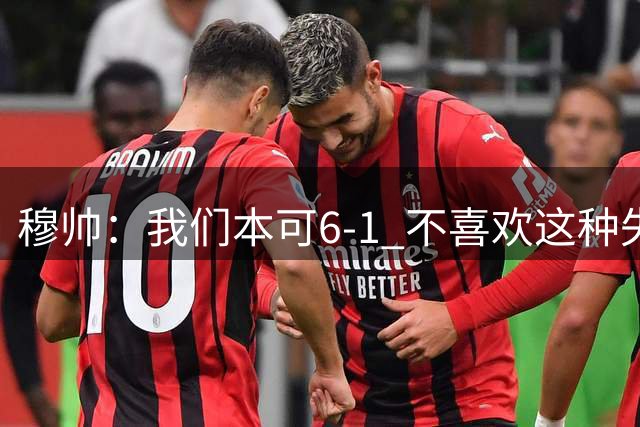 穆帅：我们本可6-1 不喜欢这种失控比赛 维尼修斯比以往更加投入