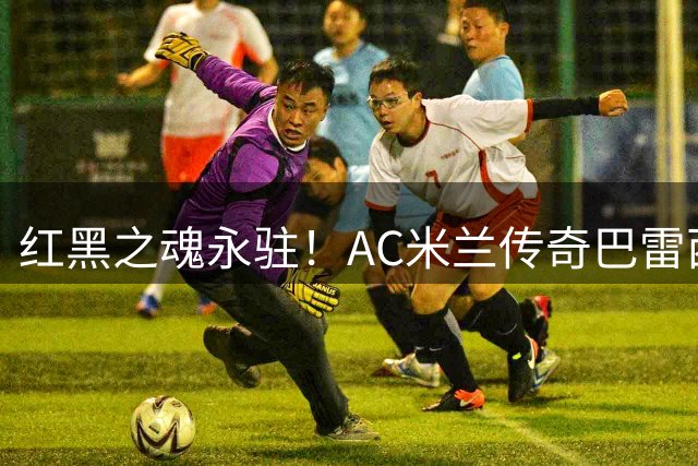 红黑之魂永驻！AC米兰传奇巴雷西66岁辞世 他改写了意大利足球防守哲学