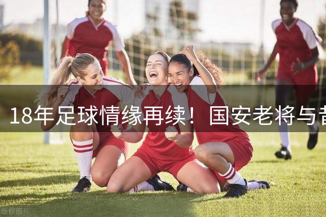 18年足球情缘再续！国安老将与昔日球童同场书写绿茵传奇