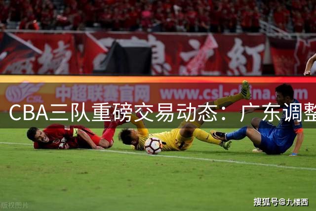 CBA三队重磅交易动态：广东调整阵容 北京留住核心 辽鲁交易谈判中