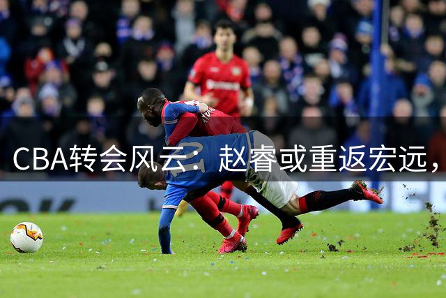 CBA转会风云：赵睿或重返宏远，奎恩奔赴俄罗斯，王少杰告别广东