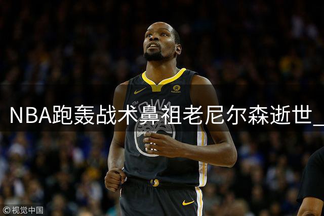 NBA跑轰战术鼻祖老尼尔森逝世 曾率勇士上演黑八奇迹 执教王治郅开启中国球员NBA先河